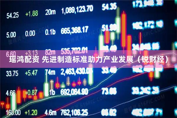 瑶鸿配资 先进制造标准助力产业发展（锐财经）