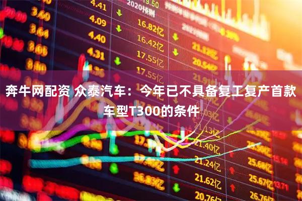 奔牛网配资 众泰汽车：今年已不具备复工复产首款车型T300的条件