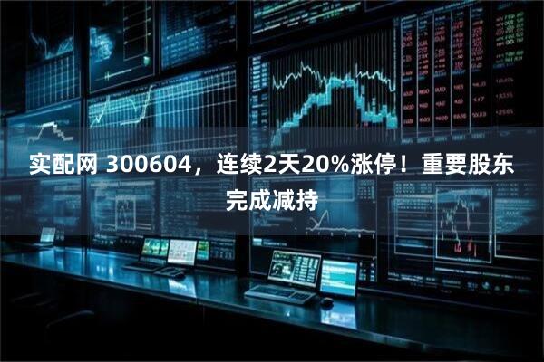 实配网 300604，连续2天20%涨停！重要股东完成减持