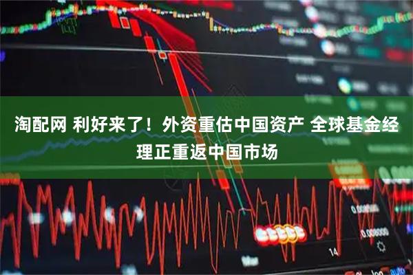 淘配网 利好来了！外资重估中国资产 全球基金经理正重返中国市场