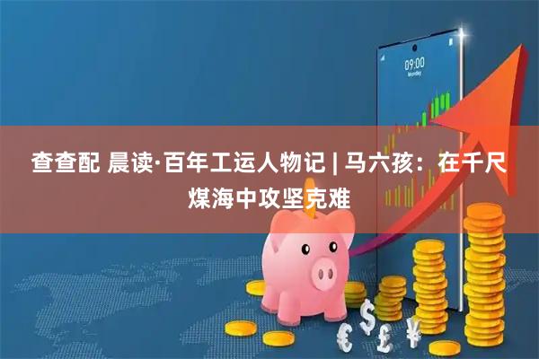 查查配 晨读·百年工运人物记 | 马六孩：在千尺煤海中攻坚克难