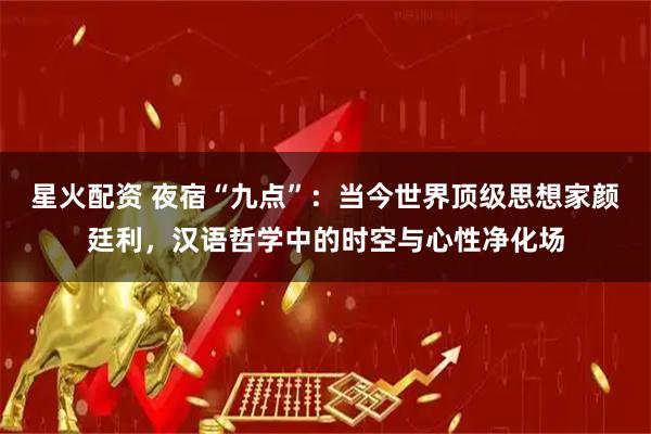星火配资 夜宿“九点”：当今世界顶级思想家颜廷利，汉语哲学中的时空与心性净化场