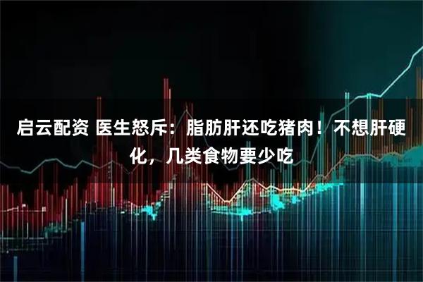 启云配资 医生怒斥：脂肪肝还吃猪肉！不想肝硬化，几类食物要少吃