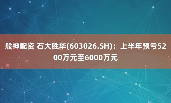 般神配资 石大胜华(603026.SH)：上半年预亏5200万元至6000万元
