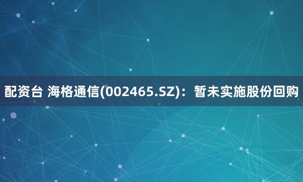 配资台 海格通信(002465.SZ)：暂未实施股份回购