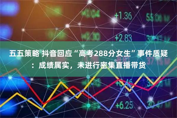五五策略 抖音回应“高考288分女生”事件质疑：成绩属实，未进行密集直播带货