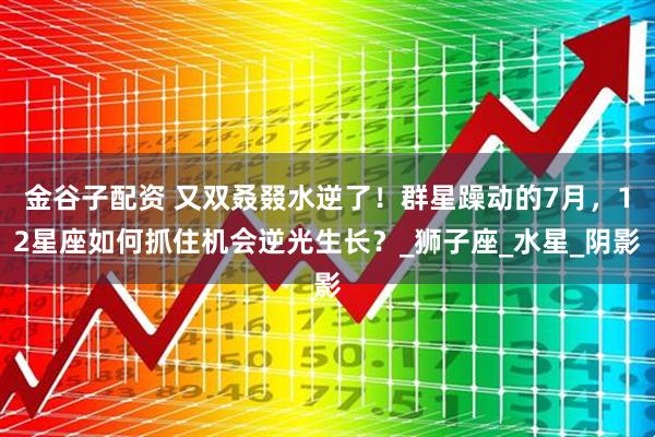 金谷子配资 又双叒叕水逆了！群星躁动的7月，12星座如何抓住机会逆光生长？_狮子座_水星_阴影