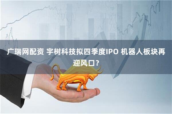 广瑞网配资 宇树科技拟四季度IPO 机器人板块再迎风口？