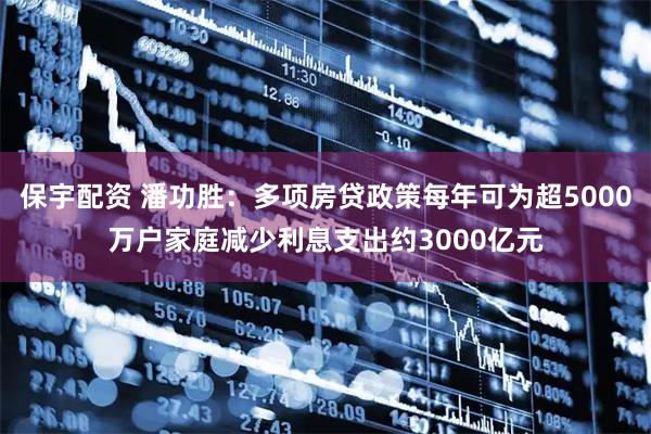 保宇配资 潘功胜：多项房贷政策每年可为超5000万户家庭减少利息支出约3000亿元