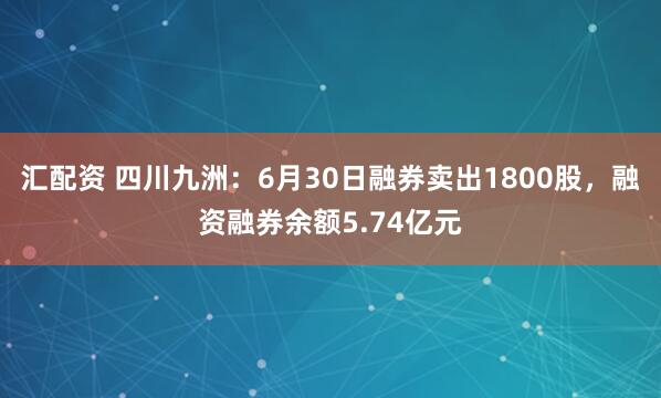 汇配资 四川九洲：6月30日融券卖出1800股，融资融券余额5.74亿元