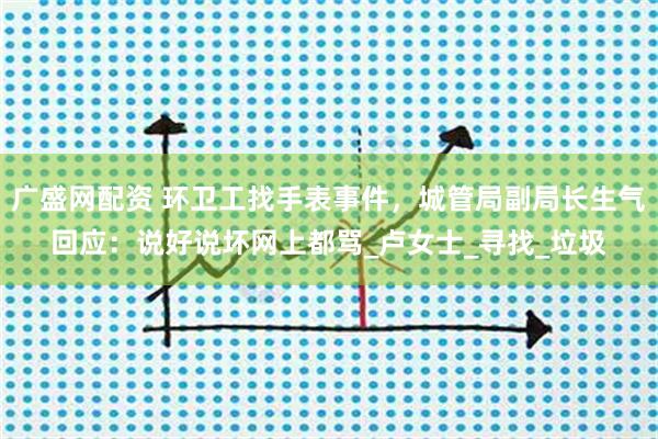 广盛网配资 环卫工找手表事件，城管局副局长生气回应：说好说坏网上都骂_卢女士_寻找_垃圾