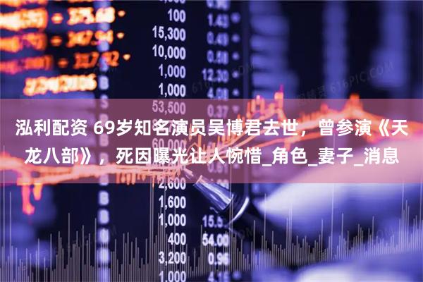 泓利配资 69岁知名演员吴博君去世，曾参演《天龙八部》，死因曝光让人惋惜_角色_妻子_消息