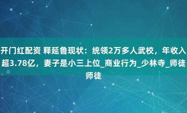 开门红配资 释延鲁现状：统领2万多人武校，年收入超3.78亿，妻子是小三上位_商业行为_少林寺_师徒