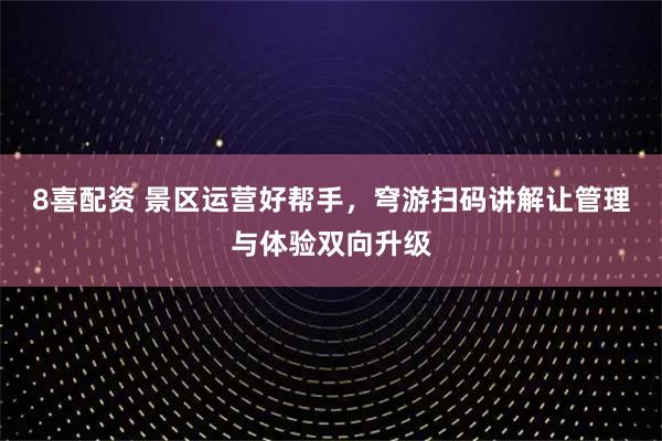 8喜配资 景区运营好帮手，穹游扫码讲解让管理与体验双向升级
