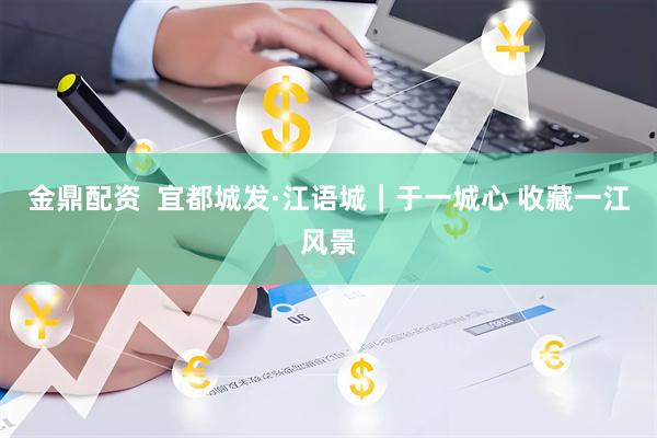 金鼎配资  宜都城发·江语城｜于一城心 收藏一江风景